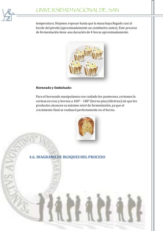UNIVERSIDAD NACIONAL DE SAN
AGUSTIN
temperatura. Dejamos reposar hasta que la masa haya llegado casi al
borde del pirotín (aproximadamente un centímetro antes). Este proceso
de fermentación tiene una duración de 4 horas aproximadamente.
Horneado y Embolsado:
Para el horneado manipulamos con cuidado los panteones, cortamos la
corteza en cruz y hornea a 160° - 180° (horno piso/eléctrico) sin que los
productos alcancen su máximo nivel de fermentación, ya que el
crecimiento final se realizará perfectamente en el horno.
4.6. DIAGRAMADE BLOQUES DEL PROCESO
 