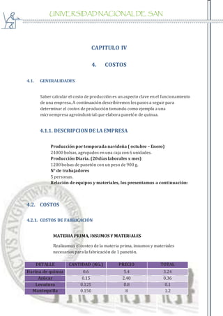UNIVERSIDAD NACIONAL DE SAN
AGUSTIN
CAPITULO IV
4. COSTOS
4.1. GENERALIDADES
Saber calcular el costo de producción es un aspecto clave en el funcionamiento
de una empresa. A continuación describiremos los pasos a seguir para
determinar el costos de producción tomando como ejemplo a una
microempresa agroindustrial que elabora panetón de quinua.
4.1.1. DESCRIPCION DE LA EMPRESA
Producción por temporada navideña ( octubre – Enero)
24000 bolsas, agrupados en una caja con 6 unidades.
Producción Diaria. (20 días laborales x mes)
1200 bolsas de panetón con un peso de 900 g.
N° de trabajadores
5 personas.
Relación de equipos y materiales, los presentamos a continuación:
4.2. COSTOS
4.2.1. COSTOS DE FABRICACIÓN
MATERIA PRIMA, INSUMOS Y MATERIALES
Realizamos el costeo de la materia prima, insumos y materiales
necesarios para la fabricación de 1 panetón.
DETALLE CANTIDAD (KG.) PRECIO TOTAL
Harina de quinua 0.6 5.4 3.24
Azúcar 0.15 2.40 0.36
Levadura 0.125 0.8 0.1
Mantequilla 0.150 8 1.2
 