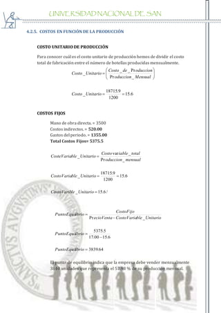 UNIVERSIDAD NACIONAL DE SAN
AGUSTIN
4.2.5. COSTOS EN FUNCIÓN DE LA PRODUCCIÓN
COSTO UNITARIO DE PRODUCCIÓN
Para conocer cuál es el costo unitario de producción hemos de dividir el costo
total de fabricación entre el número de botellas producidas mensualmente.
6.15
1200
9.18715
_
_Pr
Pr__
_








UnitarioCosto
Mensualoduccion
oducciondeCosto
UnitarioCosto
COSTOS FIJOS
Mano de obra directa. = 3500
Costos indirectos. = 520.00
Gastos del periodo. = 1355.00
Total Costos Fijos= 5375.5
/6.15_
6.15
1200
9.18715
_
_Pr
_var
_



UnitarioleCostoVarib
UnitariobleCostoVaria
mensualoduccion
totaliableCosto
UnitariobleCosteVaria
64.3839
6.1500.17
5.5375
_Pr





ibrioPuntoEquil
ibrioPuntoEquil
UnitariobleCostoVariaecioVenta
CostoFijo
ibrioPuntoEquil
El punto de equilibrio indica que la empresa debe vender mensualmente
3840 unidades que representa el 57.98 % de su producción mensual.
 