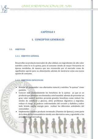 UNIVERSIDAD NACIONAL DE SAN
AGUSTIN
CAPÍTULO I
1. CONCEPTOS GENERALES
1.1. OBJETIVOS
1.1.1. OBJETIVO GENERAL
Desarrollar un producto innovador de alta calidad, con ingredientes de alto valor
nutritivo como lo es la quinua, para el consumo siendo de mayor frecuencia en
épocas navideñas, de manera que sea reconocida por el mercado como de
significativo aporte para su alimentación además de mostrarse como una nueva
opción de consumo.
1.1.2. OBJETIVOS ESPECIFICOS
 Brindar al consumidor una alternativa natural y nutritiva “la quinua” como
panteón.
 Conocer más profundamente los beneficios de la quinua ya que es un
producto que presenta una demanda a nivel mundial además de presentar un
gran valor natural nutritivo presenta grandes beneficios como reducir los
niveles de colesterol y glucosa, alivia problemas digestivos y migrañas,
reduce el riesgo de padecer enfermedades del corazón y diabetes y sobre
todo brinda mucha energía para realizar las diferentes actividades del
consumidor.
 Implementar nuestro producto terminado (Paneton de Quinua), como parte
de la dieta de los consumidores siendo una alternativa sana y agradable a los
presentes en el mercado.
 