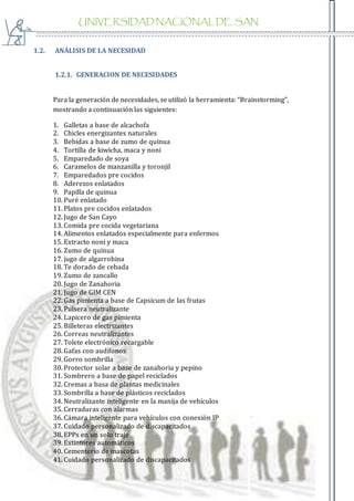 UNIVERSIDAD NACIONAL DE SAN
AGUSTIN
1.2. ANÁLISIS DE LA NECESIDAD
1.2.1. GENERACION DE NECESIDADES
Para la generación de necesidades, se utilizó la herramienta: “Brainstorming”,
mostrando a continuación las siguientes:
1. Galletas a base de alcachofa
2. Chicles energizantes naturales
3. Bebidas a base de zumo de quinua
4. Tortilla de kiwicha, maca y noni
5. Emparedado de soya
6. Caramelos de manzanilla y toronjil
7. Emparedados pre cocidos
8. Aderezos enlatados
9. Papilla de quinua
10. Puré enlatado
11. Platos pre cocidos enlatados
12. Jugo de San Cayo
13. Comida pre cocida vegetariana
14. Alimentos enlatados especialmente para enfermos
15. Extracto noni y maca
16. Zumo de quinua
17. jugo de algarrobina
18. Te dorado de cebada
19. Zumo de zancallo
20. Jugo de Zanahoria
21. Jugo de GIM CEN
22. Gas pimienta a base de Capsicum de las frutas
23. Pulsera neutralizante
24. Lapicero de gas pimienta
25. Billeteras electrizantes
26. Correas neutralizantes
27. Tolete electrónico recargable
28. Gafas con audífonos
29. Gorro sombrilla
30. Protector solar a base de zanahoria y pepino
31. Sombrero a base de papel reciclados
32. Cremas a basa de plantas medicinales
33. Sombrilla a base de plásticos reciclados
34. Neutralizante inteligente en la manija de vehículos
35. Cerraduras con alarmas
36. Cámara inteligente para vehículos con conexión IP
37. Cuidado personalizado de discapacitados
38. EPPs en un solo traje
39. Extintores automáticos
40. Cementerio de mascotas
41. Cuidado personalizado de discapacitados
 