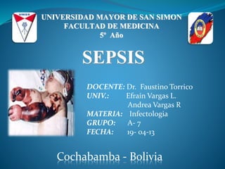 UNIVERSIDAD MAYOR DE SAN SIMON
FACULTAD DE MEDICINA
5º Año
SEPSIS
DOCENTE: Dr. Faustino Torrico
UNIV.: Efraín Vargas L.
Andrea Vargas R
MATERIA: Infectologia
GRUPO: A- 7
FECHA: 19- 04-13
Cochabamba - Bolivia
 