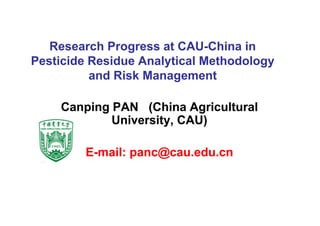 Research Progress at CAU-China in
Pesticide Residue Analytical MethodologyPesticide Residue Analytical Methodology
and Risk Management
Canping PAN (China AgriculturalCanping PAN (China Agriculturalp g ( gp g ( g
University, CAU)University, CAU)
EE--mail: panc@cau.edu.cnmail: panc@cau.edu.cn
 