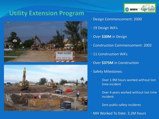 • Design Commencement: 2000
• 19 Design WA’s
• Over $30M in Design
• Construction Commencement: 2002
• 11 Construction WA’s
• Over $375M in Construction
• Safety Milestones:
• Over 1.9M hours worked without lost
time incident
• Over 4 years worked without lost time
incident
• Zero public safety incidents
• MH Worked To Date: 3.2M hours
 