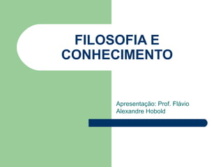 FILOSOFIA E
CONHECIMENTO


     Apresentação: Prof. Flávio
     Alexandre Hobold
 