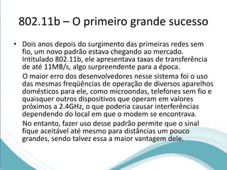 802.11b – O primeiro grande sucesso 
• Dois anos depois do surgimento das primeiras redes sem 
fio, um novo padrão estava chegando ao mercado. 
Intitulado 802.11b, ele apresentava taxas de transferência 
de até 11MB/s, algo surpreendente para a época. 
O maior erro dos desenvolvedores nesse sistema foi o uso 
das mesmas freqüências de operação de diversos aparelhos 
domésticos para ele, como microondas, telefones sem fio e 
quaisquer outros dispositivos que operam em valores 
próximos a 2.4GHz, o que poderia causar interferências 
dependendo do local em que o modem se encontrava. 
No entanto, fazer uso desse padrão permite que o sinal 
fique aceitável até mesmo para distâncias um pouco 
grandes, sendo talvez essa a maior vantagem dele. 
 