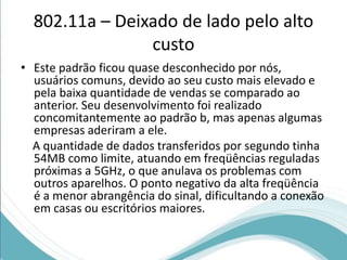 802.11a – Deixado de lado pelo alto 
custo 
• Este padrão ficou quase desconhecido por nós, 
usuários comuns, devido ao seu custo mais elevado e 
pela baixa quantidade de vendas se comparado ao 
anterior. Seu desenvolvimento foi realizado 
concomitantemente ao padrão b, mas apenas algumas 
empresas aderiram a ele. 
A quantidade de dados transferidos por segundo tinha 
54MB como limite, atuando em freqüências reguladas 
próximas a 5GHz, o que anulava os problemas com 
outros aparelhos. O ponto negativo da alta freqüência 
é a menor abrangência do sinal, dificultando a conexão 
em casas ou escritórios maiores. 
 
