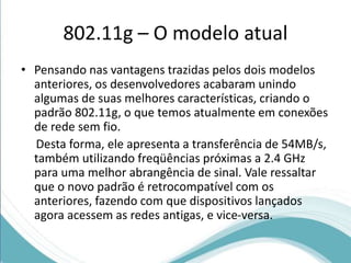 802.11g – O modelo atual 
• Pensando nas vantagens trazidas pelos dois modelos 
anteriores, os desenvolvedores acabaram unindo 
algumas de suas melhores características, criando o 
padrão 802.11g, o que temos atualmente em conexões 
de rede sem fio. 
Desta forma, ele apresenta a transferência de 54MB/s, 
também utilizando freqüências próximas a 2.4 GHz 
para uma melhor abrangência de sinal. Vale ressaltar 
que o novo padrão é retrocompatível com os 
anteriores, fazendo com que dispositivos lançados 
agora acessem as redes antigas, e vice-versa. 
 