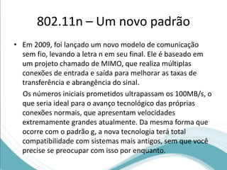 802.11n – Um novo padrão 
• Em 2009, foi lançado um novo modelo de comunicação 
sem fio, levando a letra n em seu final. Ele é baseado em 
um projeto chamado de MIMO, que realiza múltiplas 
conexões de entrada e saída para melhorar as taxas de 
transferência e abrangência do sinal. 
Os números iniciais prometidos ultrapassam os 100MB/s, o 
que seria ideal para o avanço tecnológico das próprias 
conexões normais, que apresentam velocidades 
extremamente grandes atualmente. Da mesma forma que 
ocorre com o padrão g, a nova tecnologia terá total 
compatibilidade com sistemas mais antigos, sem que você 
precise se preocupar com isso por enquanto. 
 