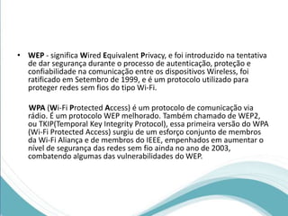 • WEP - significa Wired Equivalent Privacy, e foi introduzido na tentativa 
de dar segurança durante o processo de autenticação, proteção e 
confiabilidade na comunicação entre os dispositivos Wireless, foi 
ratificado em Setembro de 1999, e é um protocolo utilizado para 
proteger redes sem fios do tipo Wi-Fi. 
WPA (Wi-Fi Protected Access) é um protocolo de comunicação via 
rádio. É um protocolo WEP melhorado. Também chamado de WEP2, 
ou TKIP(Temporal Key Integrity Protocol), essa primeira versão do WPA 
(Wi-Fi Protected Access) surgiu de um esforço conjunto de membros 
da Wi-Fi Aliança e de membros do IEEE, empenhados em aumentar o 
nível de segurança das redes sem fio ainda no ano de 2003, 
combatendo algumas das vulnerabilidades do WEP. 
 
