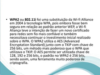 • WPA2 ou 802.11i foi uma substituição da Wi-fi Alliance 
em 2004 à tecnologia WPA, pois embora fosse bem 
segura em relação ao padrão anterior WEP, a Wi-fi 
Aliança teve a intenção de fazer um novo certificado 
para redes sem fio mais confiável e também 
necessitava continuar o investimento inicial realizado 
sobre o WPA. O WPA2 utiliza o AES (Advanced 
Encryptation Standard) junto com o TKIP com chave de 
256 bits, um método mais poderoso que o WPA que 
utilizava o TKIP. O AES permite ser utilizada chave de 
128, 192 e 256 bits, o padrão no WPA2 é 256 bits, 
sendo assim, uma ferramenta muito poderosa de 
criptografia. 
