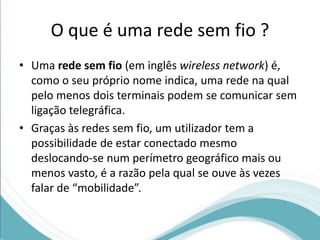 O que é uma rede sem fio ? 
• Uma rede sem fio (em inglês wireless network) é, 
como o seu próprio nome indica, uma rede na qual 
pelo menos dois terminais podem se comunicar sem 
ligação telegráfica. 
• Graças às redes sem fio, um utilizador tem a 
possibilidade de estar conectado mesmo 
deslocando-se num perímetro geográfico mais ou 
menos vasto, é a razão pela qual se ouve às vezes 
falar de “mobilidade”. 
 