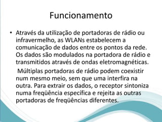Funcionamento 
• Através da utilização de portadoras de rádio ou 
infravermelho, as WLANs estabelecem a 
comunicação de dados entre os pontos da rede. 
Os dados são modulados na portadora de rádio e 
transmitidos através de ondas eletromagnéticas. 
Múltiplas portadoras de rádio podem coexistir 
num mesmo meio, sem que uma interfira na 
outra. Para extrair os dados, o receptor sintoniza 
numa freqüência específica e rejeita as outras 
portadoras de freqüências diferentes. 
 