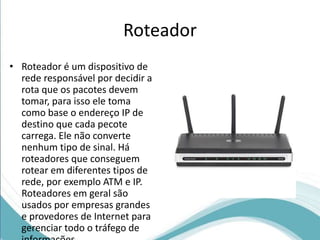Roteador 
• Roteador é um dispositivo de 
rede responsável por decidir a 
rota que os pacotes devem 
tomar, para isso ele toma 
como base o endereço IP de 
destino que cada pecote 
carrega. Ele não converte 
nenhum tipo de sinal. Há 
roteadores que conseguem 
rotear em diferentes tipos de 
rede, por exemplo ATM e IP. 
Roteadores em geral são 
usados por empresas grandes 
e provedores de Internet para 
gerenciar todo o tráfego de 
informações. 
 