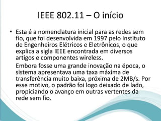IEEE 802.11 – O início 
• Esta é a nomenclatura inicial para as redes sem 
fio, que foi desenvolvida em 1997 pelo Instituto 
de Engenheiros Elétricos e Eletrônicos, o que 
explica a sigla IEEE encontrada em diversos 
artigos e componentes wireless. 
Embora fosse uma grande inovação na época, o 
sistema apresentava uma taxa máxima de 
transferência muito baixa, próxima de 2MB/s. Por 
esse motivo, o padrão foi logo deixado de lado, 
propiciando o avanço em outras vertentes da 
rede sem fio. 
 