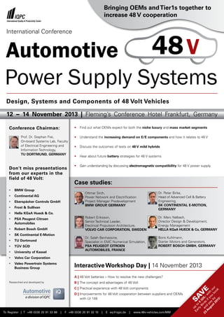Automotive
Power Supply Systems
To Register | T +49 (0)30 20 91 33 88 | F +49 (0)30 20 91 32 10 | E eq@iqpc.de | www.48v-vehicles.com/MM
Sav
e
up
to
€
320,-w
ith
our
Early
Birds
ifyou
book
and
pay
by
23
August2013!
•	 Find out what OEMs expect for both the niche luxury and mass market segments
•	 Understand the increasing demand on E/E components and how it relates to 48 V
•	 Discuss the outcomes of tests on 48 V mild hybrids
•	 Hear about future battery strategies for 48 V systems
•	 Gain understanding by discussing electromagnetic compatibility for 48 V power supply
Interactive Workshop Day | 14 November 2013
A | 48 Volt batteries – How to resolve the new challenges?
B | The concept and advantages of 48 Volt
C | Practical experience with 48 Volt components
D | Improvements for 48 Volt cooperation between suppliers and OEMs
	 with LV 148
Case studies:
Ottmar Sirch,
Power Network and Electrification
Project Manager Predevelopment
BMW GROUP, GERMANY
Robert Eriksson,
Senior Technical Leader,
Electrical Propulsion Architecture,
VOLVO CAR CORPORATION, SWEDEN
Dr. Salah Benhassine,
Specialist in EMC Numerical Simulation,
PSA PEUGEOT CITROEN
AUTOMOBILES, FRANCE
Conference Chairman:
Prof. Dr. Stephan Frei,
On-board Systems Lab, Faculty
of Electrical Engineering and
Information Technology,
TU DORTMUND, GERMANY
Don't miss presentations
from our experts in the
field of 48 Volt:
•	 BMW Group
•	 Continental AG
•	 Eberspächer Controls GmbH
•	 Frost & Sullivan
•	 Hella KGaA Hueck & Co.
•	 PSA Peugeot Citroen
	Automobiles
•	 Robert Bosch GmbH
•	 SK Continental E-Motion
•	 TU Dortmund
•	 TÜV SÜD
•	 University of Kassel
•	 Volvo Car Corporation
•	 Valeo Powertrain Systems
	 Business Group
12 − 14 November 2013 | Fleming’s Conference Hotel Frankfurt, Germany
Design, Systems and Components of 48 Volt Vehicles
International Conference
48V
Researched and developed by
Bringing OEMs andTier1s together to
increase 48 V cooperation
Dr. Peter Birke,
Head of Advanced Cell & Battery
Engineering,
SK CONTINENTAL E-MOTION,
GERMANY
Dr. Marc Nalbach,
Director Design & Development,
Energy Management
HELLA KGaA HUECK & Co, GERMANY
Boris Kuhlmann,
Starter Motors and Generators,
ROBERT BOSCH GMBH, GERMANY
 