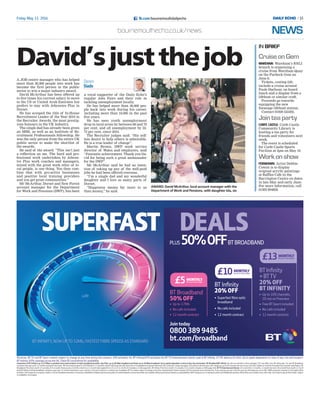 fb.com/bournemouthdailyechoFriday May 13, 2016
David’sjustthejob
AWARD: David McArthur, local account manager with the
Department of Work and Pensions, with daughter Isla, six
A JOB centre manager who has helped
more than 30,000 people into work has
become the first person in the public
sector to win a major industry award.
David McArthur has been offered up
to five times his current salary to move
to the US or United Arab Emirates but
prefers to stay with Jobcentre Plus in
Dorset.
He has scooped the title of In-House
Recruitment Leader of the Year 2016 in
the Recruiter Awards, the most prestig-
ious honours in the UK industry.
The single dad has already been given
an MBE, as well as an Institute of Re-
cruitment Professionals fellowship. He
was the only person from the entire UK
public sector to make the shortlist of
the awards.
He said of the award: “This isn’t just
a reflection on me. The hard and pro-
fessional work undertaken by Jobcen-
tre Plus work coaches and managers,
mixed with the great work ethic of lo-
cal people, is one thing. You then com-
bine that with pro-active businesses
and positive local training providers
and you get great communities.”
Mr McArthur, Dorset and New Forest
account manager for the Department
for Work and Pensions (DWP), has been
a vocal supporter of the Daily Echo’s
regular Jobs Fairs and their role in
tackling unemployment locally.
He has helped more than 30,000 peo-
ple back into work during his career,
including more than 10,000 in the past
five years.
He has seen youth unemployment
drop in local areas by between 68 and 79
per cent, and all unemployment by 52-
72 per cent, since 2010.
The Recruiter judges said: “His self-
less desire to help others is admirable.
He is a true leader of change”.
Martin Brown, DWP work service
director of Wales and employers, said
“Fantastic achievement. Thank you Da-
vid for being such a great ambassador
for the DWP”.
Mr McArthur said he had no inten-
tion of taking up any of the well-paid
jobs he had been offered overseas.
“I’m a single dad and my wonderful
daughter and I love so many parts of
Dorset.
“Happiness means far more to us
than money,” he said.
15/
Darren
Slade
NEWSbournemouthecho.co.uk/news
CruiseonGem
WAREHAM: Wareham’s RNLI
branch is organising a
cruise from Wareham Quay
on the Purbeck Gem on
June 8.
Tickets, costing £20,
include a cruise around
Poole Harbour, on board
lunch and a display from a
lifeboat or similar craft.
Proceeds go towards
equipping the new
Swanage lifeboat station.
Contact 01929 555393.
Jointeaparty
CORFE CASTLE: Corfe Castle
Community Library is
hosting a tea party for
friends and volunteers next
week.
The event is scheduled
for Corfe Castle Sports
Pavilion at 3pm on May 19.
Workonshow
FERNDOWN: Artist Debbie
Cowan is to display
original acrylic paintings
at Raffles Cafe in the
Barrington Centre on dates
in late May and early June.
For more information, call
01202 894858.
IN BRIEF
 