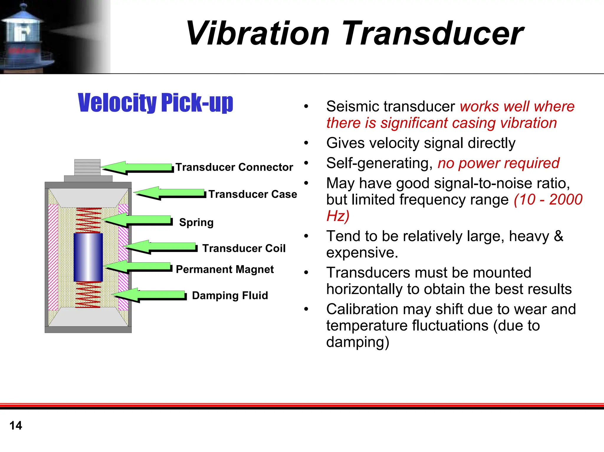 14
Vibration Transducer
• Seismic transducer works well where
there is significant casing vibration
• Gives velocity signal directly
• Self-generating, no power required
• May have good signal-to-noise ratio,
but limited frequency range (10 - 2000
Hz)
• Tend to be relatively large, heavy &
expensive.
• Transducers must be mounted
horizontally to obtain the best results
• Calibration may shift due to wear and
temperature fluctuations (due to
damping)
Velocity Pick-up
Transducer Connector
Transducer Case
Spring
Transducer Coil
Permanent Magnet
Damping Fluid
 