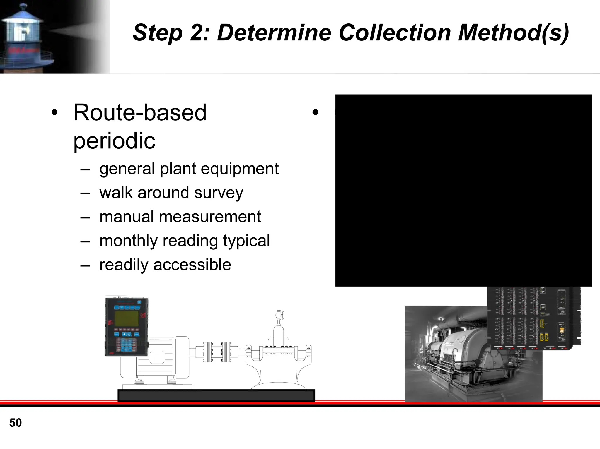 50
Step 2: Determine Collection Method(s)
• Route-based
periodic
– general plant equipment
– walk around survey
– manual measurement
– monthly reading typical
– readily accessible
• Online monitoring
– critical equipment
– installed sensors
– automatic monitoring
– define measurement
interval
– inaccessible or
hazardous area
 