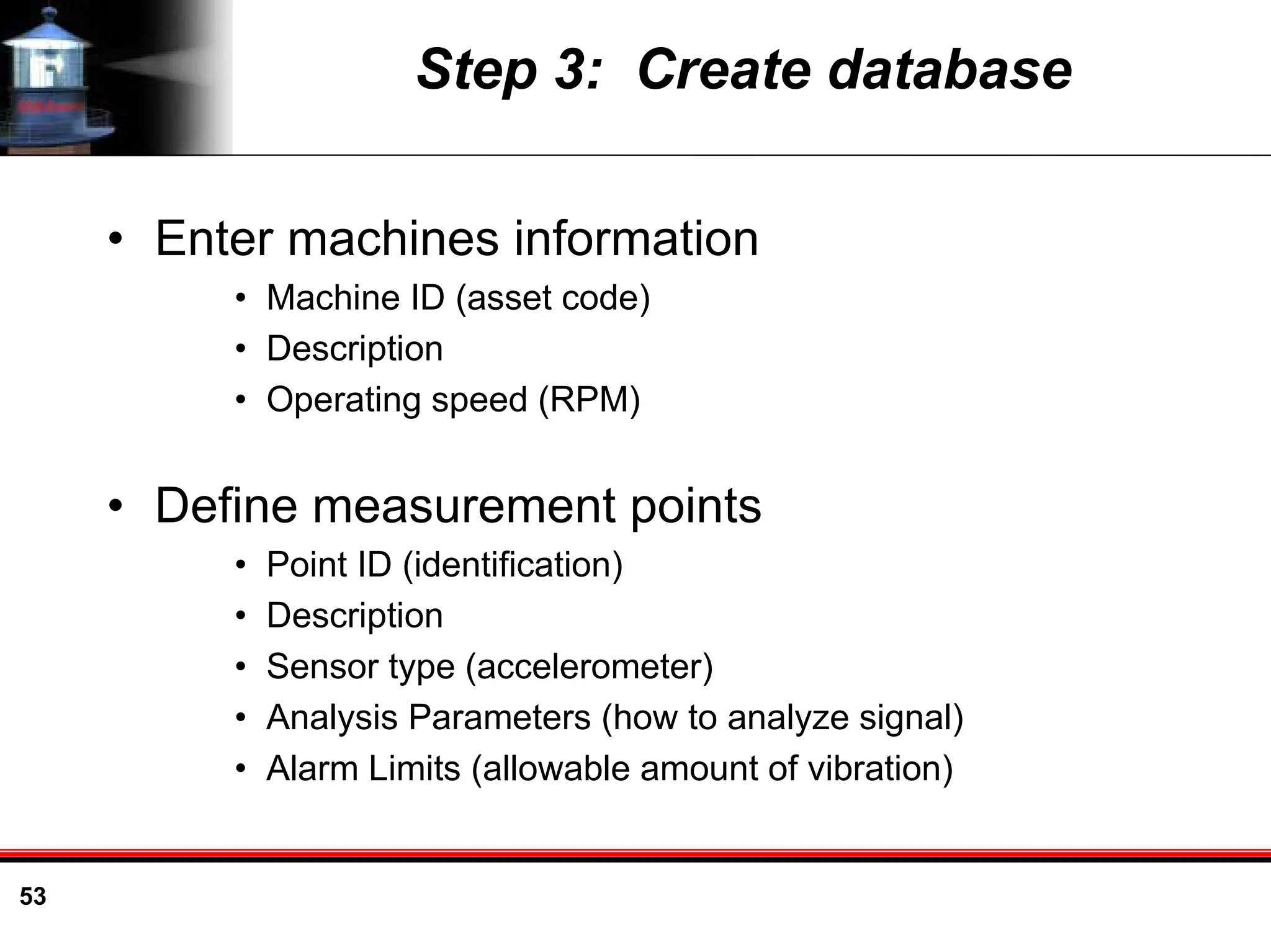 53
Step 3: Create database
• Enter machines information
• Machine ID (asset code)
• Description
• Operating speed (RPM)
• Define measurement points
• Point ID (identification)
• Description
• Sensor type (accelerometer)
• Analysis Parameters (how to analyze signal)
• Alarm Limits (allowable amount of vibration)
 