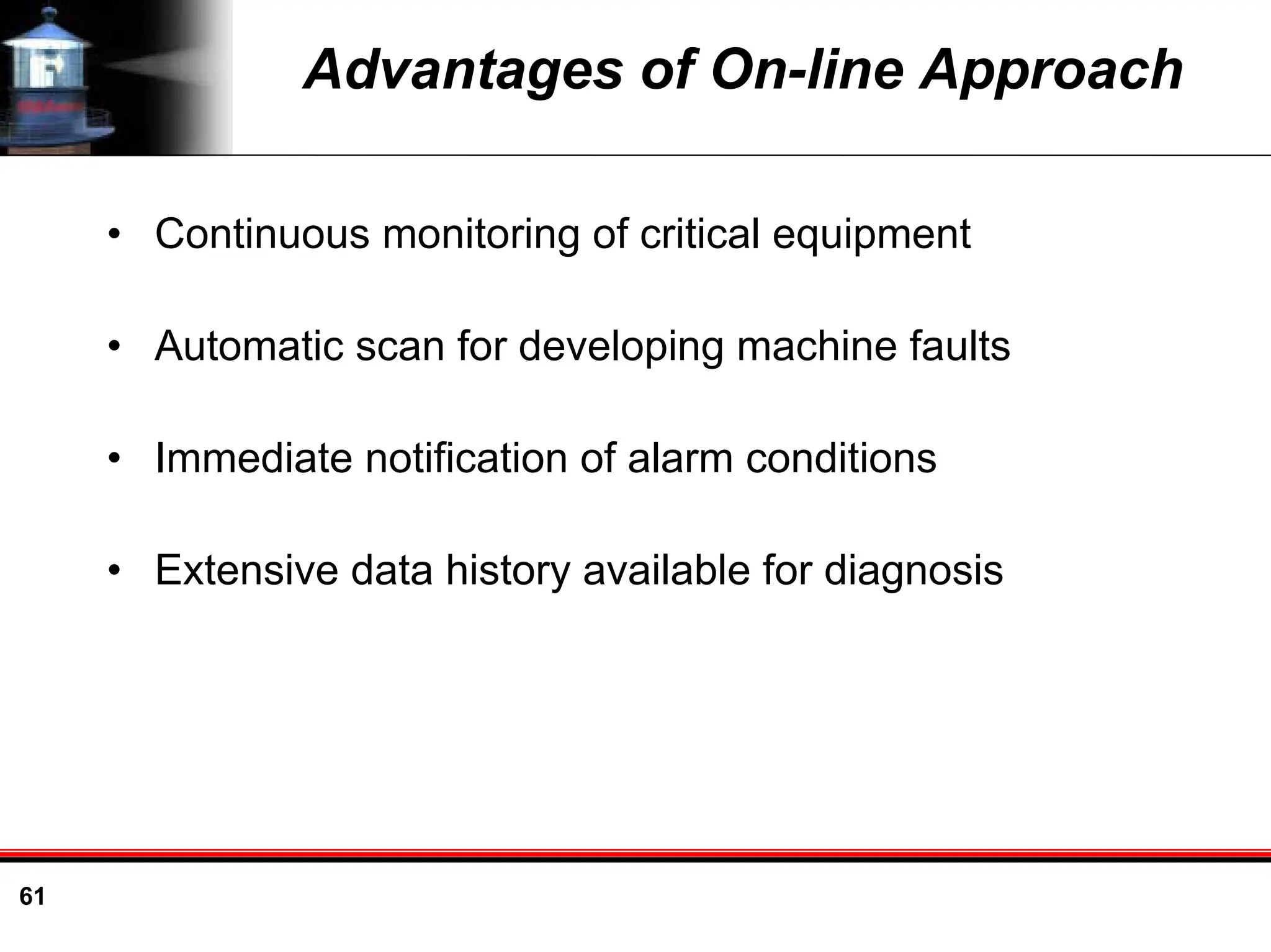 61
Advantages of On-line Approach
• Continuous monitoring of critical equipment
• Automatic scan for developing machine faults
• Immediate notification of alarm conditions
• Extensive data history available for diagnosis
 