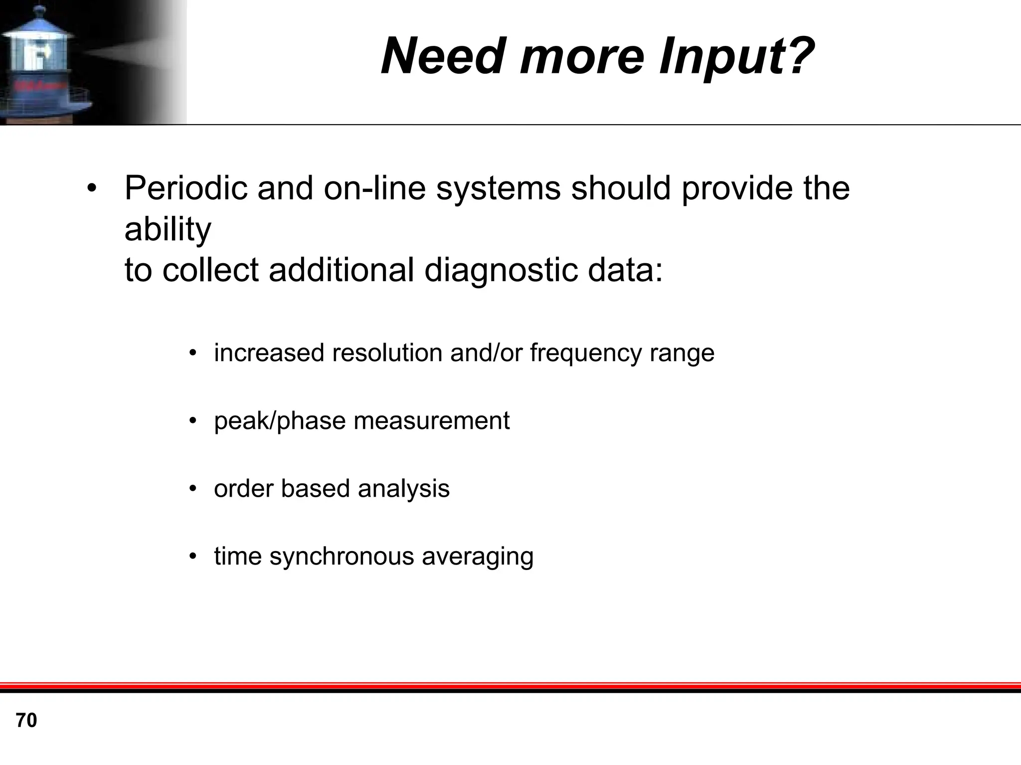 70
Need more Input?
• Periodic and on-line systems should provide the
ability
to collect additional diagnostic data:
• increased resolution and/or frequency range
• peak/phase measurement
• order based analysis
• time synchronous averaging
 