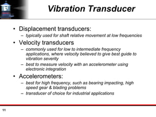 11
Vibration Transducer
• Displacement transducers:
– typically used for shaft relative movement at low frequencies
• Velocity transducers
– commonly used for low to intermediate frequency
applications, where velocity believed to give best guide to
vibration severity
– best to measure velocity with an accelerometer using
electronic integration
• Accelerometers:
– best for high frequency, such as bearing impacting, high
speed gear & blading problems
– transducer of choice for industrial applications
 
