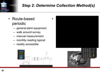 50
Step 2: Determine Collection Method(s)
• Route-based
periodic
– general plant equipment
– walk around survey
– manual measurement
– monthly reading typical
– readily accessible
• Online monitoring
– critical equipment
– installed sensors
– automatic monitoring
– define measurement
interval
– inaccessible or
hazardous area
 