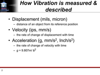 7
How Vibration is measured &
described
• Displacement (mils, micron)
– distance of an object from its reference position
• Velocity (ips, mm/s)
– the rate of change of displacement with time
• Acceleration (g, mm/s2, Inch/s2)
– the rate of change of velocity with time
– g = 9.807m/ s2
 
