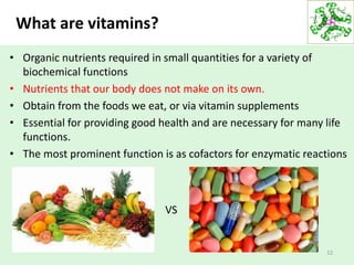 What are vitamins?
• Organic nutrients required in small quantities for a variety of
biochemical functions
• Nutrients that our body does not make on its own.
• Obtain from the foods we eat, or via vitamin supplements
• Essential for providing good health and are necessary for many life
functions.
• The most prominent function is as cofactors for enzymatic reactions
12
VS
 