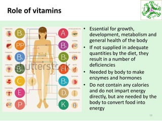 Role of vitamins
• Essential for growth,
development, metabolism and
general health of the body
• If not supplied in adequate
quantities by the diet, they
result in a number of
deficiencies
• Needed by body to make
enzymes and hormones
• Do not contain any calories
and do not impart energy
directly, but are needed by the
body to convert food into
energy
13
 