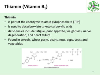 Thiamin (Vitamin B1)
Thiamin
• is part of the coenzyme thiamin pyrophosphate (TPP)
• is used to decarboxylate -keto carboxylic acids
• deficiencies include fatigue, poor appetite, weight loss, nerve
degeneration, and heart failure
• Found in cereals, wheat germ, beans, nuts, eggs, yeast and
vegetables
17
 