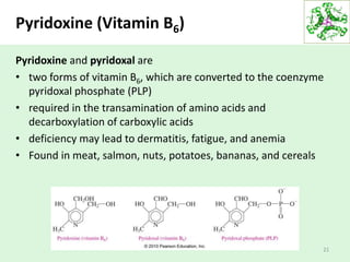 Pyridoxine (Vitamin B6)
Pyridoxine and pyridoxal are
• two forms of vitamin B6, which are converted to the coenzyme
pyridoxal phosphate (PLP)
• required in the transamination of amino acids and
decarboxylation of carboxylic acids
• deficiency may lead to dermatitis, fatigue, and anemia
• Found in meat, salmon, nuts, potatoes, bananas, and cereals
21
 
