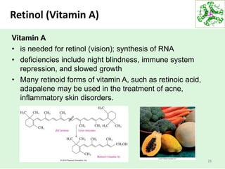 Retinol (Vitamin A)
28
Vitamin A
• is needed for retinol (vision); synthesis of RNA
• deficiencies include night blindness, immune system
repression, and slowed growth
• Many retinoid forms of vitamin A, such as retinoic acid,
adapalene may be used in the treatment of acne,
inflammatory skin disorders.
 