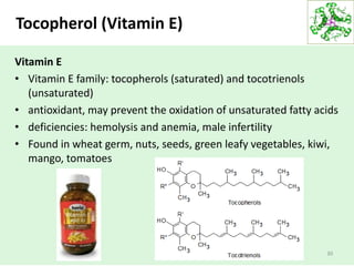 Tocopherol (Vitamin E)
Vitamin E
• Vitamin E family: tocopherols (saturated) and tocotrienols
(unsaturated)
• antioxidant, may prevent the oxidation of unsaturated fatty acids
• deficiencies: hemolysis and anemia, male infertility
• Found in wheat germ, nuts, seeds, green leafy vegetables, kiwi,
mango, tomatoes
30
 