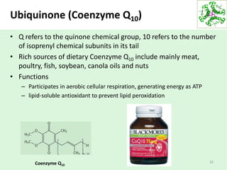 Ubiquinone (Coenzyme Q10)
Coenzyme Q10
• Q refers to the quinone chemical group, 10 refers to the number
of isoprenyl chemical subunits in its tail
• Rich sources of dietary Coenzyme Q10 include mainly meat,
poultry, fish, soybean, canola oils and nuts
• Functions
– Participates in aerobic cellular respiration, generating energy as ATP
– lipid-soluble antioxidant to prevent lipid peroxidation
32
 