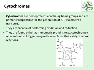 Cytochromes
• Cytochromes are hemeproteins containing heme groups and are
primarily responsible for the generation of ATP via electron
transport.
• They are capable of performing oxidation and reduction
• They are found either as monomeric proteins (e.g., cytochrome c)
or as subunits of bigger enzymatic complexes that catalyze redox
reactions.
33
 