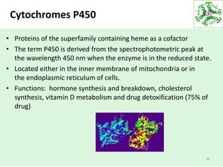 Cytochromes P450
• Proteins of the superfamily containing heme as a cofactor
• The term P450 is derived from the spectrophotometric peak at
the wavelength 450 nm when the enzyme is in the reduced state.
• Located either in the inner membrane of mitochondria or in
the endoplasmic reticulum of cells.
• Functions: hormone synthesis and breakdown, cholesterol
synthesis, vitamin D metabolism and drug detoxification (75% of
drug)
34
 