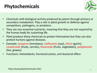 Phytochemicals
• Chemicals with biological activity produced by plants through primary or
secondary metabolism. Play a role in plant growth or defense against
competitors, pathogens, or predators.
• They are non-essential nutrients, meaning that they are not required by
the human body for sustaining life.
• Plant produce these chemicals to protect themselves but they can also
protect humans against diseases.
• Example: lycopene (tomatoes), isoflavones (soy), allicin (garlic),
carotenoids (fruits, carrots), flavonoids (fruits, vegetables), polyphenols
(tea, grapes).
• Functions: Antioxidants, hormonal action, anti-bacterial effect
35http://www.phytochemicals.info/
 