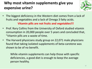 Why most vitamin supplements give you
expensive urine?
• The biggest deficiency in the Western diet comes from a lack of
fruits and vegetables and a lack of Omega 3 fatty acids.
• Prof. Rory Collins from the University of Oxford studied vitamin
consumption in 20,000 people over 5 years and concluded that,
"Vitamin pills are a waste of time.
• The Harvard physicians study group on 22,071 male physicians
found that taking isolated supplements of beta-carotene was
shown to be of no benefit.
37
Vitamin pills are not fruits and vegetables!!!
While vitamin supplements can help those with specific
deficiencies, a good diet is enough to keep the average
person healthy.
 