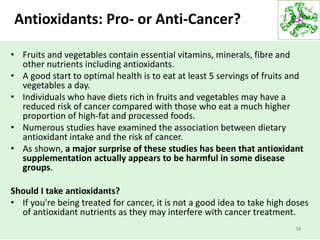 Antioxidants: Pro- or Anti-Cancer?
• Fruits and vegetables contain essential vitamins, minerals, fibre and
other nutrients including antioxidants.
• A good start to optimal health is to eat at least 5 servings of fruits and
vegetables a day.
• Individuals who have diets rich in fruits and vegetables may have a
reduced risk of cancer compared with those who eat a much higher
proportion of high-fat and processed foods.
• Numerous studies have examined the association between dietary
antioxidant intake and the risk of cancer.
• As shown, a major surprise of these studies has been that antioxidant
supplementation actually appears to be harmful in some disease
groups.
Should I take antioxidants?
• If you're being treated for cancer, it is not a good idea to take high doses
of antioxidant nutrients as they may interfere with cancer treatment.
38
 
