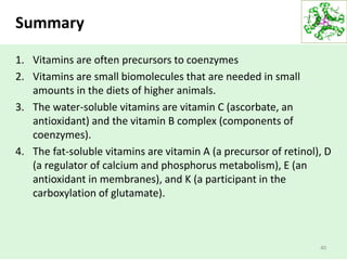 Summary
1. Vitamins are often precursors to coenzymes
2. Vitamins are small biomolecules that are needed in small
amounts in the diets of higher animals.
3. The water-soluble vitamins are vitamin C (ascorbate, an
antioxidant) and the vitamin B complex (components of
coenzymes).
4. The fat-soluble vitamins are vitamin A (a precursor of retinol), D
(a regulator of calcium and phosphorus metabolism), E (an
antioxidant in membranes), and K (a participant in the
carboxylation of glutamate).
40
 