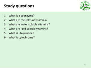 Study questions
1. What is a coenzyme?
2. What are the roles of vitamins?
3. What are water soluble vitamins?
4. What are lipid soluble vitamins?
5. What is ubiquinone?
6. What is cytochrome?
41
 