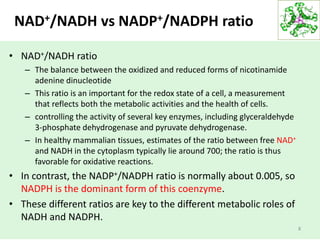 NAD+/NADH vs NADP+/NADPH ratio
• NAD+/NADH ratio
– The balance between the oxidized and reduced forms of nicotinamide
adenine dinucleotide
– This ratio is an important for the redox state of a cell, a measurement
that reflects both the metabolic activities and the health of cells.
– controlling the activity of several key enzymes, including glyceraldehyde
3-phosphate dehydrogenase and pyruvate dehydrogenase.
– In healthy mammalian tissues, estimates of the ratio between free NAD+
and NADH in the cytoplasm typically lie around 700; the ratio is thus
favorable for oxidative reactions.
• In contrast, the NADP+/NADPH ratio is normally about 0.005, so
NADPH is the dominant form of this coenzyme.
• These different ratios are key to the different metabolic roles of
NADH and NADPH.
8
 