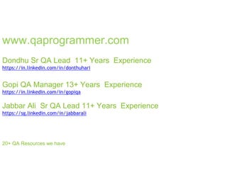www.qaprogrammer.com
Dondhu Sr QA Lead 11+ Years Experience
https://in.linkedin.com/in/donthuhari
Gopi QA Manager 13+ Years Experience
https://in.linkedin.com/in/gopiqa
Jabbar Ali Sr QA Lead 11+ Years Experience
https://sg.linkedin.com/in/jabbarali
20+ QA Resources we have
 