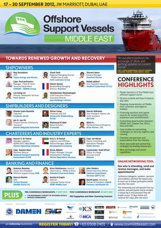 17 – 20 SEPTEMBER 2012, JW MARRIOTT, DUBAI, UAE


                                                   Offshore
                                                   Support Vessels
                                                                            MIDDLE EAST

TOWARDS RENEWED GROWTH AND RECOVERY                                                                                                          “An excellent platform for
                                                                                                                                             exchange of ideas and
                                                                                                                                             getting updates on current
SHIPOWNERS                                                                                                                                   trends”
                                                                                                                                             CAPT. VINOD NARAYANAN, DEPUTY GENERAL
               Roy Donaldson                                Vivek Seth                                       Vincent Weve                    MANAGER, MARINE, CAIRN ENERGY INDIA
               COO                                          Regional Managing Director                       General Manager

                                                                                                                                             CONFERENCE
               Topaz Energy and Marine                      - Middle East & India                            Stanford Marine
                                                            Smit Lamnalco Group
               Capt. Paul Jarkiewicz                                                                         Babak Jabbari
               Manager - Fleet & Client
               Services Department
               ESNAAD – ADNOC Group
                                                            Olivier Daniel
                                                            Newbuilding Managing
                                                            Director, Bourbon
                                                                                                             Vice President Operation,
                                                                                                             SeaBird Exploration FZ-LLC      HIGHLIGHTS
               Lee Keng Lin                                 Venkatraman Sheshashayee                                                         •	 Market dynamics of the Middle East
               Director, Deepwater Services                 Chief Executive Officer /                                                           offshore support sector
               Posh Semco                                   Executive Director                                                               •	 Oil price outlook and how it impacts
                                                            Jaya Holdings Limited                                                               day rates
                                                                                                                                             •	 Mapping characteristics of Middle
SHIPBUILDERS AND DESIGNERS                                                                                                                      East customers and regional
                                                                                                                                                markets
               Khamis Juma Buamim                           Simon Liang                                      Henrik Wilhelms
               Chairman                                     Chairman and CEO                                 Vice President, Marine Life     •	 Financing solutions and capital
               Drydocks World                               Sinopacific Shipbuilding                         Cycle Solutions                    sources for vessel acquisition,
                                                            Group                                            Wartsila                           expansion and refurbishments
               Jan H. van Os                                                                                                                 •	 Contrasting opportunities between
               Product Director Offshore &                  Mahmoud El Abki                                  Ajith P J                          Middle East, Caspian Sea, Africa,
               Transport                                    Naval Architect                                  Technical Director(Projects)       Asia and India
               Damen Shipyards Gorinchem                    Granweld                                         Aries Marine, UAE
                                                                                                                                             •	 Case studies on overcoming
                                                                                                                                                challenges on security, logistics and
CHARTERERS AND INDUSTRY EXPERTS                                                                                                                 crewing
               Nasser S. Al Tamim                           Eisa S. Al Sarkal                                Capt. Ian Bacon                 •	 Charterer perspectives and
               Manager-Logistics                            Logistics and Offshore                           Marine Consulting and              expectations from the industry
               ADMA-OPCO, Abu Dhabi                         Marine Manager, Zakum                            Operations Manager              •	 Fleet, new build and contracting
               Marine Operating Company                     Development Company                              Noble Denton                       strategies by leading Shipowners
               Capt. Saleem Alavi                           Steve Abbott                                     Commander Todd Offutt           •	 New technology and vessel
               Maritime Advisor                             Project Manager, Concept                         Officer In-charge                  capabilities
               National Transport Authority                 Development, Technip                             US Coast Guard
               Government of UAE                            Marine Operations Services                       Bahrain

                                                                                                                                             ONLINE NETWORKING TOOL
BANKING AND FINANCE                                                                                                                          See who is attending, send and
               Andreas Remmer                               Knut Mathiassen, Head of                         John Sinders                    receive messages, and make
               Senior Vice President                        Ship Finance - MENA & Africa                     Senior Executive Officer
               Offshore Support Group, DVB                  Standard Chartered Bank                          Clarkson Investment
                                                                                                                                             appointments!
                                                                                                             Services (DIFC) Ltd.            Conference delegates, speakers, sponsors
               Marcus Machin                                Anshul A Gupta
               CEO                                          Director -                                       David Lyons, Founding           and exhibitors will have the opportunity
               Tufton Oceanic                               Corporate Sector Group                           Partner & President, Capital    to reach out to fellow participants before
               (Middle East) Ltd.                           HSBC Middle East                                 Partners Worldwide Inc          and after the event.
                                                                                                                                             The networking tool will operate from our
                                                                                                                                             website, and participants will be emailed
                               PRE CONFERENCE WORKSHOPS: 17 SEPT 2012              POST CONFERENCE WORKSHOP: 20 SEPT 2012

PLUS
                                                                                                                                             a unique log in and password that will
                               A – THE REDUNDANCY CONCEPT OF OFFSHORE VESSELS                                                                enable access 10 days before and
                                                                                   OSV Supplytime and Other Chartering Contracts
                               B – DRYDOCK MANAGEMENT                                                                                        continue till 5 days after the event.

Produced by:     Platinum Sponsor:                  Associate Sponsor:       Lanyard Sponsor:    Supported by:        Media Partners




                                                                             Tabletop Sponsor:
                                                                                                                                                                   International Marketing Partner:




                                              REGISTER TODAY!                                     +65 6508 2401 /                           www.osvmiddleeast.com
 