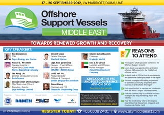 17 – 20 SEPTEMBER 2012, JW MARRIOTT, DUBAI, UAE


                                                Offshore
                                                Support Vessels
                                                                           MIDDLE EAST
                                      TOWARDS RENEWED GROWTH AND RECOVERY
KEY SPEAKERS                                                                                                                                                     REASONS




                                                                                                                                                  TOP
               Roy Donaldson                                 Vincent Weve                                      Khamis Juma Buamim
               COO
               Topaz Energy and Marine
                                                             General Manager
                                                             Stanford Marine
                                                                                                               Chairman
                                                                                                               Drydocks World
                                                                                                                                                                 TO ATTEND
               Nasser S. Al Tamimi                           Capt. Paul Jarkiewicz                             Eisa S. Al Sarkal                   1   	 The region’s ONLY specialist conference for
               Manager-Logistics                             Manager - Fleet & Client                          Logistics and Offshore                    Offshore Support Vessels
               ADMA-OPCO, Abu Dhabi                          Services Department                               Marine Manager                      2   	 Learn about new opportunities and latest
               Marine Operating Company                      ESNAAD – ADNOC Group                              Zakum Development                         offshore E&P projects in the Middle East
                                                                                                               Company                                   offshore sector
               Lee Keng Lin                                  Jan H. van Os
               Director, Deepwater Services                  Product Director                                                                      3   	 In-depth look at OSV technical requirements
                                                                                                                                                         and operational challenges unique to the region
               Posh Semco                                    Offshore & Transport                         CHECK OUT THE PRE
                                                             Damen Shipyards Gorinchem                                                                 	 Discover strategies of leading shipowners
               Venkatraman Sheshashayee                                                                  AND POST CONFERENCE                       4
                                                                                                                                                         to operate successfully, expanding their
               Chief Executive Officer /                     Simon Liang                                     ADD-ON DAYS                                 business in and outside the region
               Executive Director                            Chairman and CEO
               Jaya Holdings Limited                         Sinopacific Shipbuilding Group
                                                                                                               See inside for details              5   	 Find opportunities to partner and collaborate
                                                                                                                                                         with the world’s largest offshore market
                                                                                                                                                   6   	 Evaluate commercially sustainable business
Produced by:      Platinum Sponsor:     Associate Sponsor:     Lanyard Sponsor:   Tabletop Sponsor:
                                                                                                      “Event educational, highly                         strategies for ship chartering, repair and
                                                                                                      recommended, high calibre                          retrofits
                                                                                                      offshore industry executives”                7   	 Hear the inside story told by the largest,
                                                                                                                                                         most influential shipowners, shipyards and
                                                                                                      ELIAS NASSIF, CEO, STANFORD MARINE GROUP
                                                                                                                                                         charterers in Middle East!


                                                 REGISTER TODAY!                                       +65 6508 2401 /                           www.osvmiddleeast.com
 