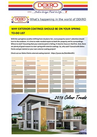 WHY EXTERIOR COATINGS SHOULD BE ON YOUR SPRING
TO-DO LIST
WEMBLEY SQUARE - GARDENS
Withthe springtime weathershiftingfrom cloudyto fair, everyproperty owner’sattentionshould
turn to the outdoors. It's time to make neededrepairsto both the property and its surroundings.
Where to start? Assuming that your exteriorpaint is failing,it'sbestto focuson that first. And, there
are plentyof good reasons to start springwith exteriorcoatings. So, why wait? Consultwith Dekro
Paints and get started on your own exteriorcoating project!
Check out our Dekro Paints external coating tutorial - https://youtu.be/DsIcH6mi2FU
2016 Colour Trends
 