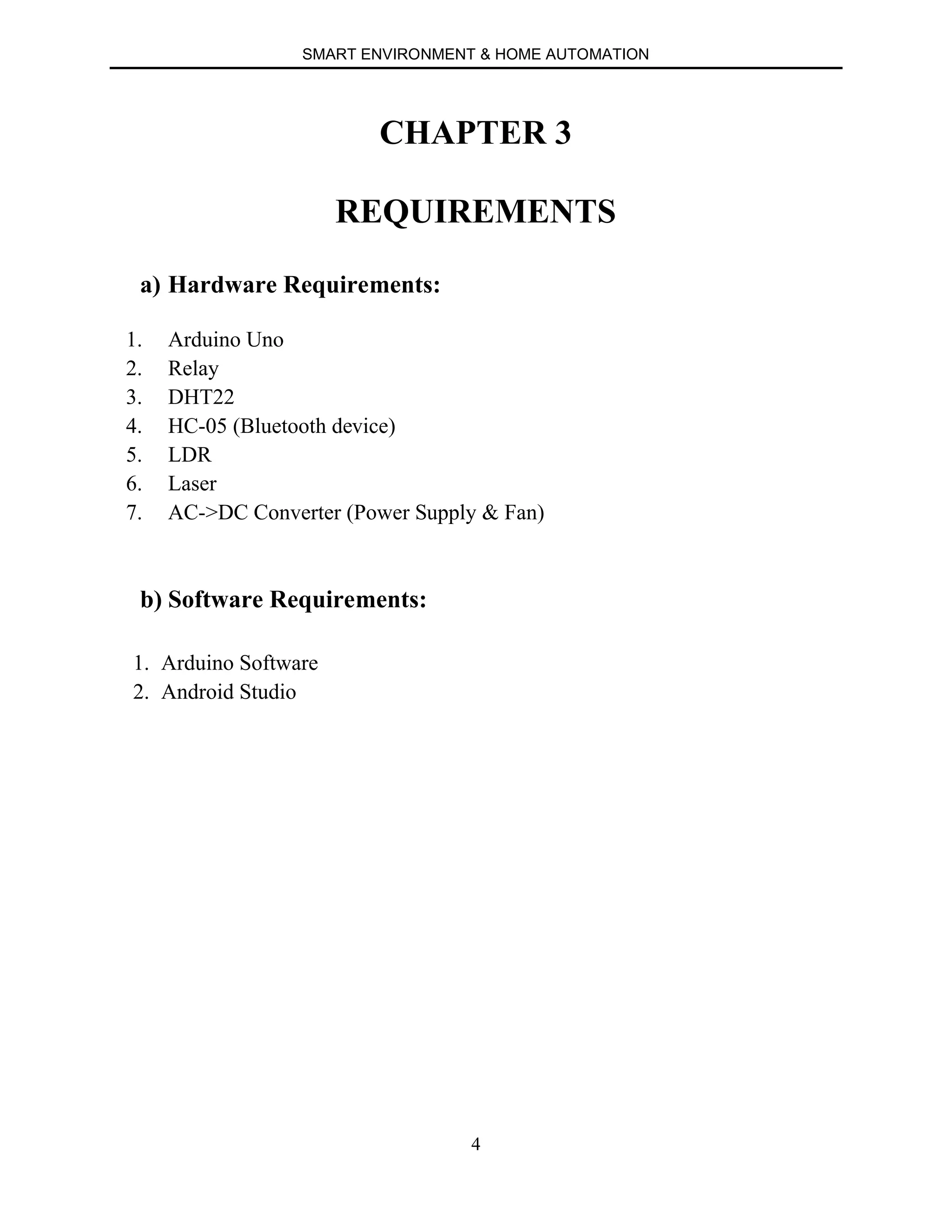 SMART ENVIRONMENT & HOME AUTOMATION
4
CHAPTER 3
REQUIREMENTS
a) Hardware Requirements:
1. Arduino Uno
2. Relay
3. DHT22
4. HC-05 (Bluetooth device)
5. LDR
6. Laser
7. AC->DC Converter (Power Supply & Fan)
b) Software Requirements:
1. Arduino Software
2. Android Studio
 