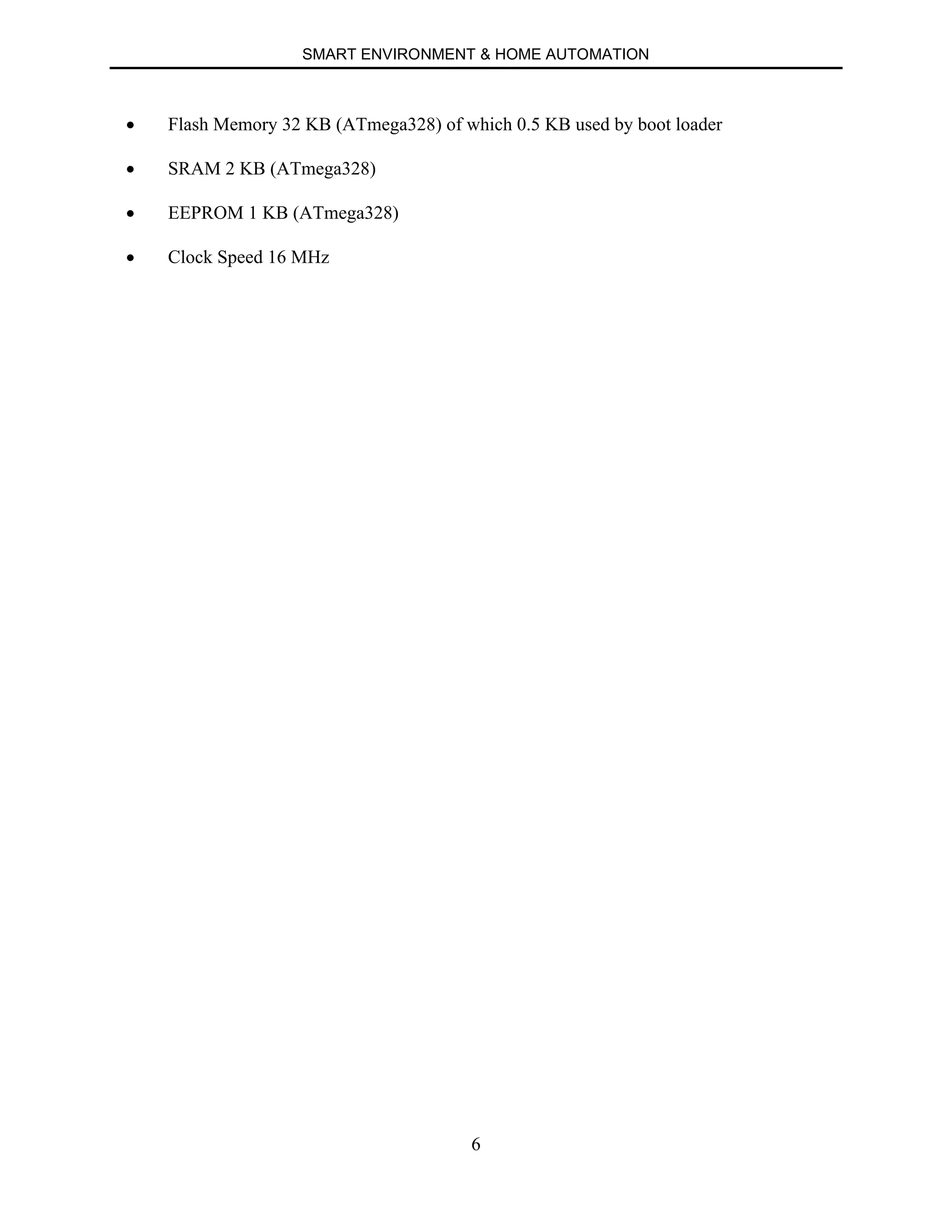 SMART ENVIRONMENT & HOME AUTOMATION
6
∑ Flash Memory 32 KB (ATmega328) of which 0.5 KB used by boot loader
∑ SRAM 2 KB (ATmega328)
∑ EEPROM 1 KB (ATmega328)
∑ Clock Speed 16 MHz
 